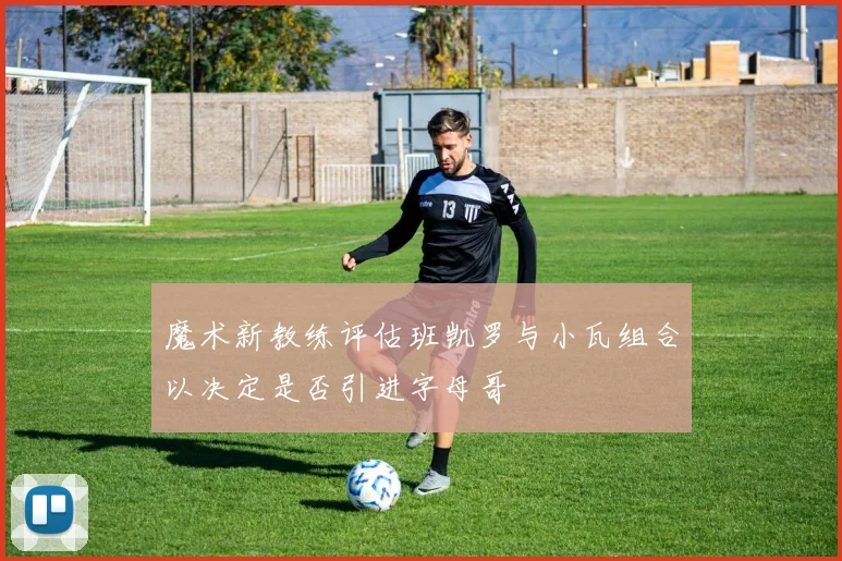 魔术新教练评估班凯罗与小瓦组合以决定是否引进字母哥