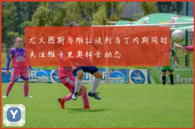 尤文图斯与维拉谈判马丁内斯同时关注维卡里奥转会动态