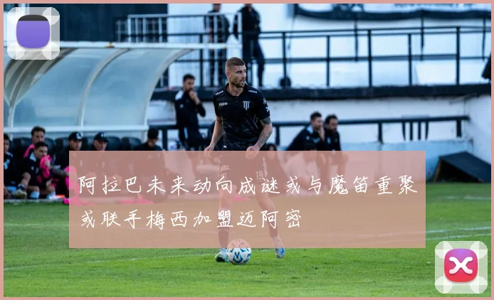 阿拉巴未来动向成谜或与魔笛重聚或联手梅西加盟迈阿密