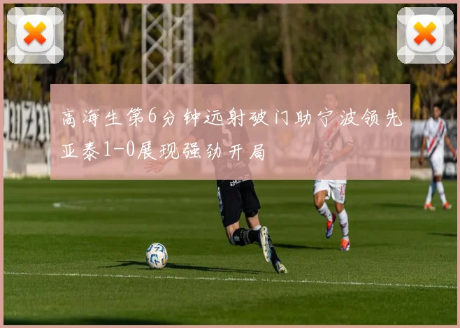 高海生第6分钟远射破门助宁波领先亚泰1-0展现强劲开局