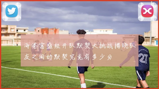 海港富盛经开队默契大挑战揭晓队友之间的默契究竟有多少分