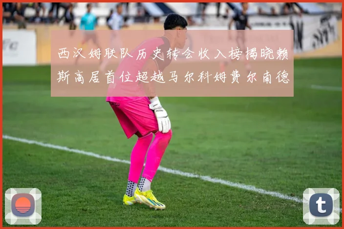西汉姆联队历史转会收入榜揭晓赖斯高居首位超越马尔科姆费尔南德斯