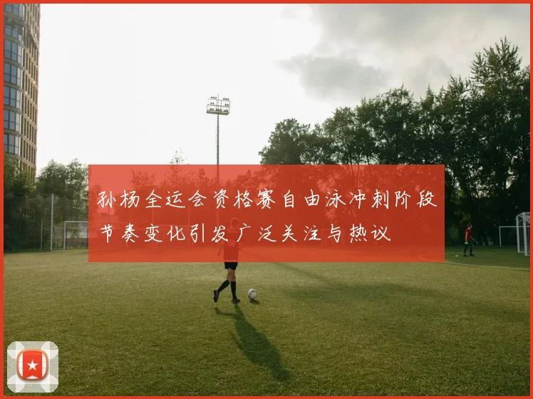 孙杨全运会资格赛自由泳冲刺阶段节奏变化引发广泛关注与热议