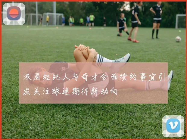 浓眉经纪人与奇才会面续约事宜引发关注球迷期待新动向