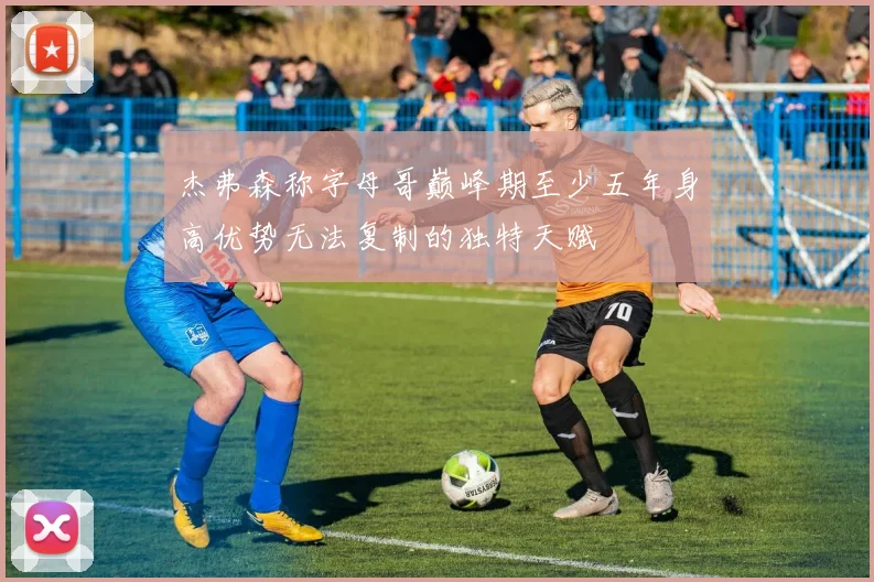 杰弗森称字母哥巅峰期至少五年身高优势无法复制的独特天赋