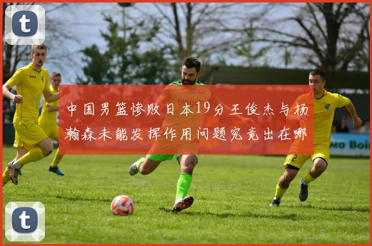 中国男篮惨败日本19分王俊杰与杨瀚森未能发挥作用问题究竟出在哪儿