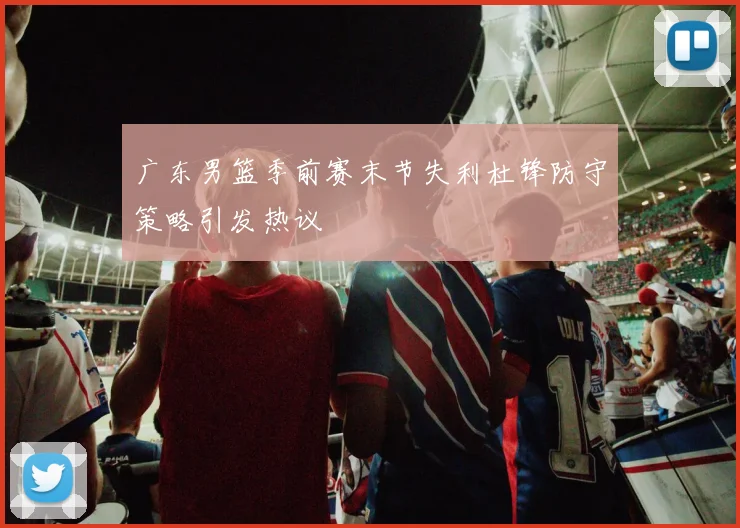 广东男篮季前赛末节失利杜锋防守策略引发热议