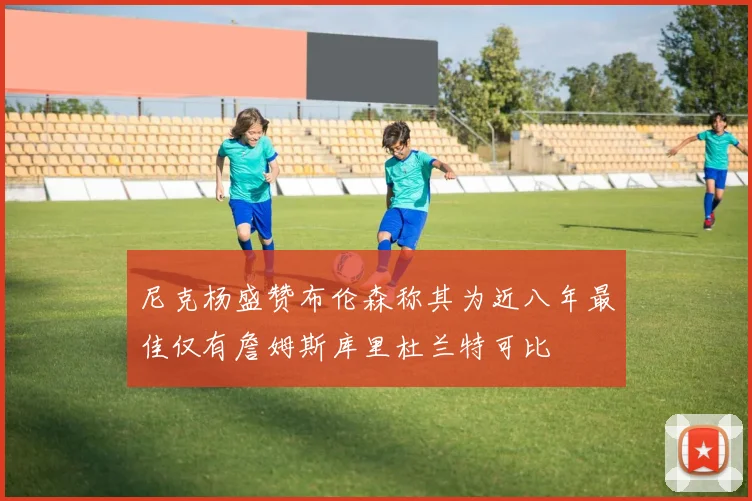 尼克杨盛赞布伦森称其为近八年最佳仅有詹姆斯库里杜兰特可比
