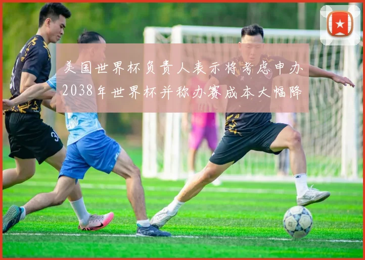 美国世界杯负责人表示将考虑申办2038年世界杯并称办赛成本大幅降低