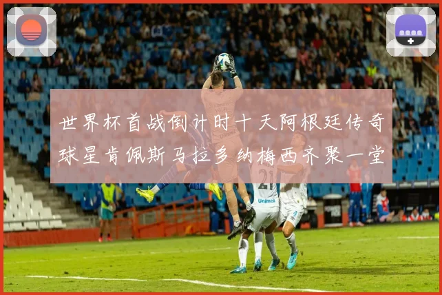 世界杯首战倒计时十天阿根廷传奇球星肯佩斯马拉多纳梅西齐聚一堂预热