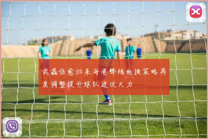 武磊伤愈归来海港锋线轮换策略再度调整提升球队进攻火力