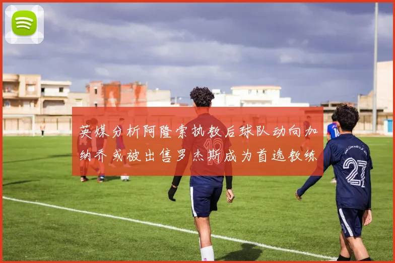 英媒分析阿隆索执教后球队动向加纳乔或被出售罗杰斯成为首选教练