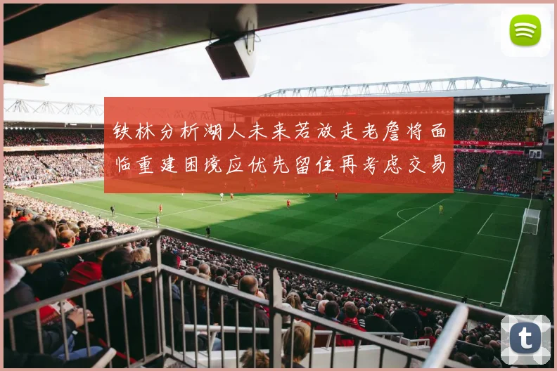铁林分析湖人未来若放走老詹将面临重建困境应优先留住再考虑交易