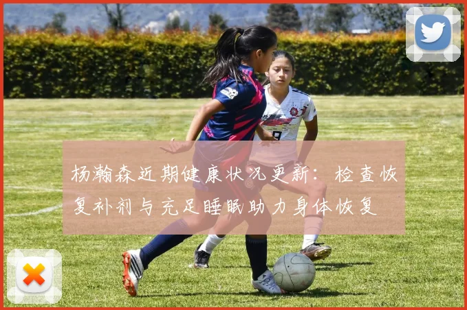 杨瀚森近期健康状况更新：检查恢复补剂与充足睡眠助力身体恢复