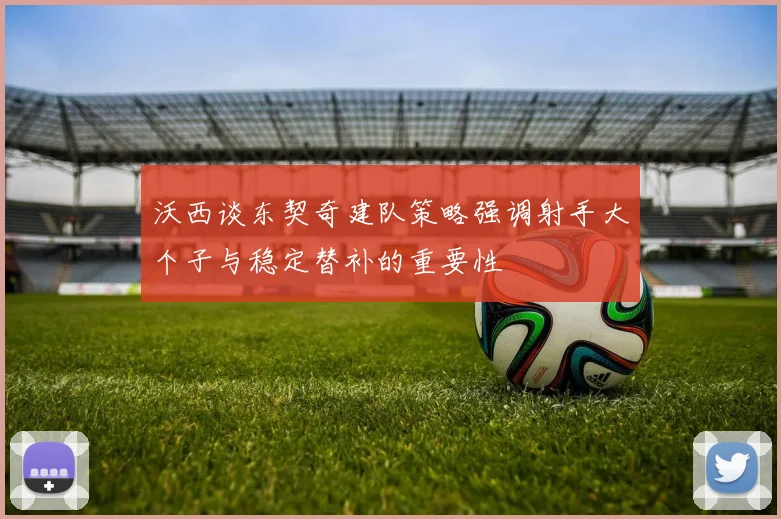 沃西谈东契奇建队策略强调射手大个子与稳定替补的重要性