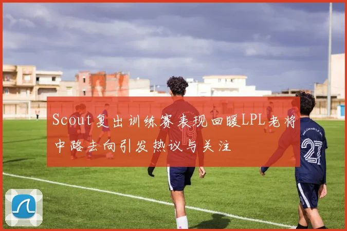 Scout复出训练赛表现回暖LPL老将中路去向引发热议与关注