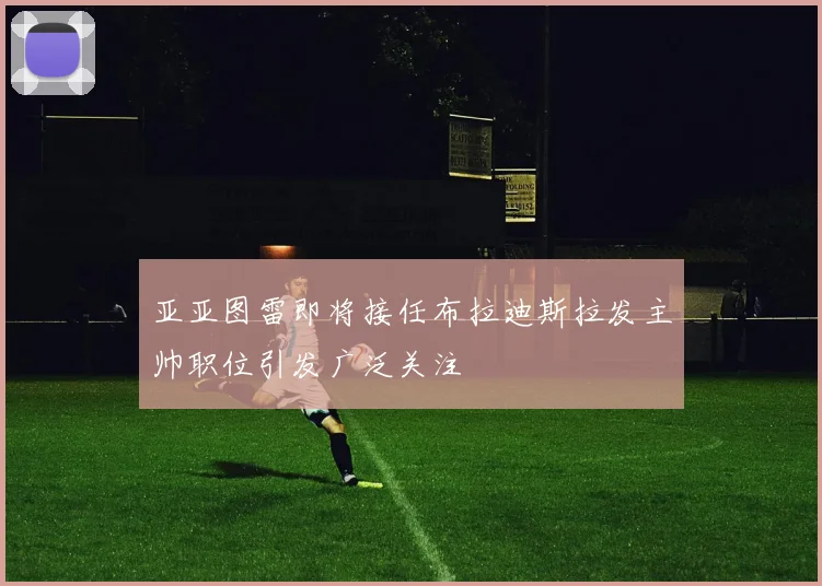 亚亚图雷即将接任布拉迪斯拉发主帅职位引发广泛关注