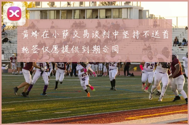 黄蜂在小萨交易谈判中坚持不送首轮签仅愿提供到期合同