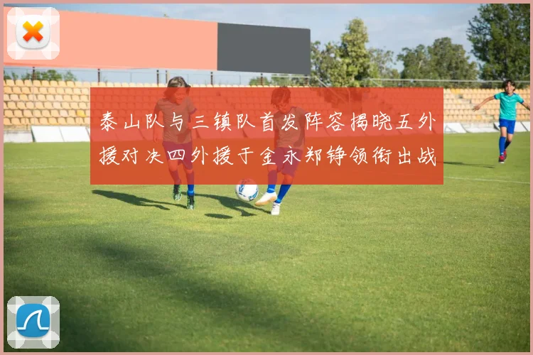 泰山队与三镇队首发阵容揭晓五外援对决四外援于金永郑铮领衔出战
