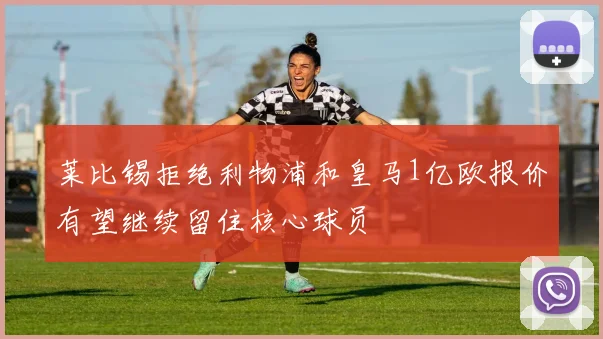 莱比锡拒绝利物浦和皇马1亿欧报价有望继续留住核心球员