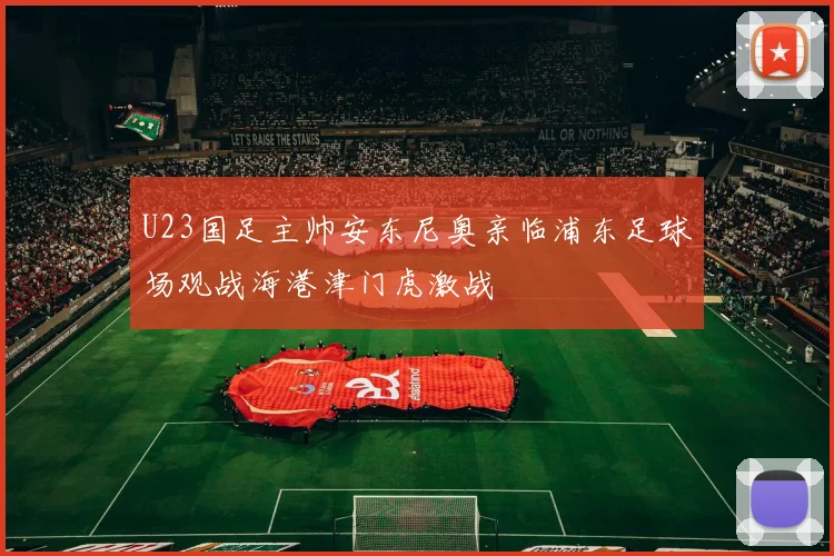 U23国足主帅安东尼奥亲临浦东足球场观战海港津门虎激战