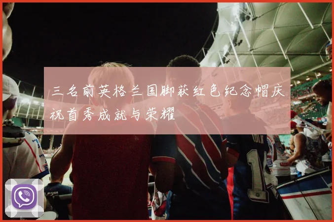 三名前英格兰国脚获红色纪念帽庆祝首秀成就与荣耀